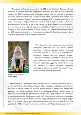 The state’s preferential treatment of the ROC further highlights Russia’s selective
approach to religious freedoms. Independent observers note that Russian authorities
interpret the ROC’s constitutionally recognized “special role” as grounds for exclusive
privileges, including state-funded security services, official vehicles for ROC leaders, and
preferential access to property. This support enables the ROC to act as an extension of the
state, reinforcing a religious-nationalist narrative that strengthens state control over
Russian identity. According to the SOVA Center, the ROC receives more state-granted
property than any other religious organization, solidifying its dominance while limiting the
capacity of other faiths to operate on equal footing. Through this privileged relationship,
the ROC is positioned not only as the spiritual authority within Russia but also as a cultural
institution aligned with Russian geopolitical ambitions.
This religious favoritism also extends into the state’s
ideological justification for its actions abroad,
particularly in Ukraine. Russian leaders frequently
frame the invasion of Ukraine as a “denazification”
campaign, drawing distorted parallels between
contemporary conflicts and WWII. In 2023, President
Putin repeatedly used antisemitic tropes to attack
Ukraine’s leadership, suggesting that Western powers
had installed a Jewish president, Volodymyr
Zelenskyy, in Ukraine to “mask” the country’s “anti-
human essence” and Nazi sympathies.
Kirill, the Russian Orthodox
Church bishop
These statements, coupled with Foreign Minister Lavrov’s Holocaust references accusing
the West of a “final solution” against Russia, reflect a calculated effort to exploit historical
atrocities to bolster support for Russia’s actions. Holocaust experts and international
observers have condemned this rhetoric as a manipulation of history that trivializes the
Holocaust, dishonoring the memory of its victims while using religious and ideological
arguments to legitimize Russia’s aggression [20]. Through these policies and narratives,
Russia’s government systematically constrains religious freedoms while leveraging religion
as a tool of political control, both domestically and internationally. This approach not only
positions the ROC as the dominant religious authority within Russia but also uses religious
Russian Disinformation: Tactics, Impact, and Threats to National Security
 