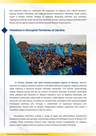 In Crimea, Donbas, and other Russian-occupied regions of Ukraine, Russia’s
approach to religious freedoms reflects a calculated attempt to suppress religious diversity
while imposing a dominant Russian Orthodox framework. The Kremlin systematically
targets religious groups that do not conform to Russian Orthodox structures, particularly
those affiliated with Ukrainian or Western traditions, such as Baptists, Adventists, and
Protestant communities. About 400 of Ukraine’s 2,300 Baptist churches have been lost
during the war with Russia, according to Yaroslav Pyzh, president of the Ukrainian Baptist
Theological Seminary [21]. Through a combination of repressive measures and
disinformation, Russia aims to weaken independent religious expression and create a
monolithic religious environment under its control.
Occupation authorities employ a range of legal and administrative mechanisms
designed to isolate and penalize communities outside the Orthodox Church of Russia. For
example, these authorities enforce laws requiring annual re-registration of religious
groups, which subjects them to invasive scrutiny and documentation demands.
and historical claims to undermine the legitimacy of religious and cultural pluralism,
aligning Russian Orthodoxy with state-sanctioned nationalism. Ultimately, these actions
signal a broader Kremlin strategy to suppress dissenting identities and centralize
ideological authority under the Russian Orthodox banner, erasing religious diversity within
Russia and co-opting religious narratives to justify Russian expansionism.
Violations in Occupied Territories of Ukraine
Russian Disinformation: Tactics, Impact, and Threats to National Security
 