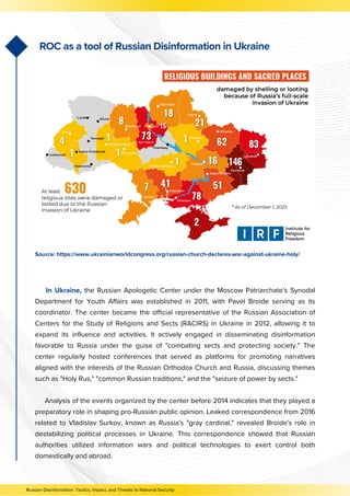In Ukraine, the Russian Apologetic Center under the Moscow Patriarchate's Synodal
Department for Youth Affairs was established in 2011, with Pavel Broide serving as its
coordinator. The center became the official representative of the Russian Association of
Centers for the Study of Religions and Sects (RACIRS) in Ukraine in 2012, allowing it to
expand its influence and activities. It actively engaged in disseminating disinformation
favorable to Russia under the guise of "combating sects and protecting society." The
center regularly hosted conferences that served as platforms for promoting narratives
aligned with the interests of the Russian Orthodox Church and Russia, discussing themes
such as "Holy Rus," "common Russian traditions," and the "seizure of power by sects."
Analysis of the events organized by the center before 2014 indicates that they played a
preparatory role in shaping pro-Russian public opinion. Leaked correspondence from 2016
related to Vladislav Surkov, known as Russia's "gray cardinal," revealed Broide's role in
destabilizing political processes in Ukraine. This correspondence showed that Russian
authorities utilized information wars and political technologies to exert control both
domestically and abroad.
ROC as a tool of Russian Disinformation in Ukraine
Russian Disinformation: Tactics, Impact, and Threats to National Security
Source: https://www.ukrainianworldcongress.org/russian-church-declares-war-against-ukraine-holy/
 