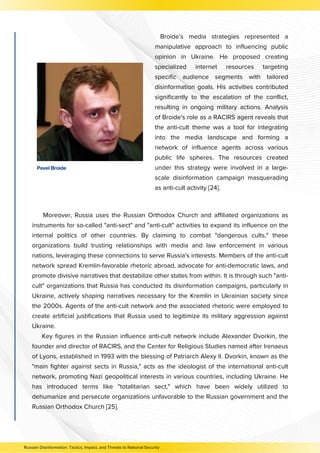 Pavel Broide
Moreover, Russia uses the Russian Orthodox Church and affiliated organizations as
instruments for so-called "anti-sect" and "anti-cult" activities to expand its influence on the
internal politics of other countries. By claiming to combat "dangerous cults," these
organizations build trusting relationships with media and law enforcement in various
nations, leveraging these connections to serve Russia's interests. Members of the anti-cult
network spread Kremlin-favorable rhetoric abroad, advocate for anti-democratic laws, and
promote divisive narratives that destabilize other states from within. It is through such "anti-
cult" organizations that Russia has conducted its disinformation campaigns, particularly in
Ukraine, actively shaping narratives necessary for the Kremlin in Ukrainian society since
the 2000s. Agents of the anti-cult network and the associated rhetoric were employed to
create artificial justifications that Russia used to legitimize its military aggression against
Ukraine.
Key figures in the Russian influence anti-cult network include Alexander Dvorkin, the
founder and director of RACIRS, and the Center for Religious Studies named after Irenaeus
of Lyons, established in 1993 with the blessing of Patriarch Alexy II. Dvorkin, known as the
"main fighter against sects in Russia," acts as the ideologist of the international anti-cult
network, promoting Nazi geopolitical interests in various countries, including Ukraine. He
has introduced terms like "totalitarian sect," which have been widely utilized to
dehumanize and persecute organizations unfavorable to the Russian government and the
Russian Orthodox Church [25].
Broide’s media strategies represented a
manipulative approach to influencing public
opinion in Ukraine. He proposed creating
specialized internet resources targeting
specific audience segments with tailored
disinformation goals. His activities contributed
significantly to the escalation of the conflict,
resulting in ongoing military actions. Analysis
of Broide's role as a RACIRS agent reveals that
the anti-cult theme was a tool for integrating
into the media landscape and forming a
network of influence agents across various
public life spheres. The resources created
under this strategy were involved in a large-
scale disinformation campaign masquerading
as anti-cult activity [24].
Russian Disinformation: Tactics, Impact, and Threats to National Security
 