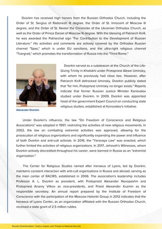 Dvorkin has received high honors from the Russian Orthodox Church, including the
Order of St. Sergius of Radonezh III degree, the Order of St. Innocent of Moscow III
degree, and the Order of St. Nestor the Chronicler of the Ukrainian Orthodox Church, as
well as the Order of Prince Daniel of Moscow III degree. With the blessing of Patriarch Kirill,
he was awarded the Patriarchal sign "For Contribution to the Development of Russian
Literature." His activities and comments are actively covered by the Orthodox Russian
channel "Spas," which is under EU sanctions, and the ultra-right religious channel
"Tsargrad," which promotes the transformation of Russia into the "Third Rome."
Under Dvorkin's influence, the law "On Freedom of Conscience and Religious
Associations" was adopted in 1997, restricting the activities of new religious movements. In
2002, the law on combating extremist activities was approved, allowing for the
prosecution of religious organizations and significantly expanding the power and influence
of both Dvorkin and anti-cult activists. In 2016, the "Yarovaya Law" was enacted, which
further limited the activities of religious organizations. In 2017, Jehovah's Witnesses, whom
Dvorkin actively discredited throughout his career, were banned in Russia as an "extremist
organization."
The Center for Religious Studies named after Irenaeus of Lyons, led by Dvorkin,
maintains constant interaction with anti-cult organizations in Russia and abroad, serving as
the main center of RACIRS, established in 2006. The association's leadership includes
Professor A. L. Dvorkin as president, with Protopriest Alexander Novopashin and
Protopriest Arseny Vilkov as vice-presidents, and Priest Alexander Kuzmin as the
responsible secretary. An annual report prepared by the Institute of Freedom of
Conscience with the participation of the Moscow Helsinki Group in 2012 indicates that the
Irenaeus of Lyons Center, as an organization affiliated with the Russian Orthodox Church,
received a state grant of 2.5 million rubles.
Dvorkin served as a subdeacon at the Church of the Life-
Giving Trinity in Kholokhi under Protopriest Alexei Uminsky,
with whom he previously had close ties. However, after
Patriarch Kirill defrocked Uminsky, Dvorkin publicly stated
that "for him, Protopriest Uminsky no longer exists." Reports
indicate that former Russian Justice Minister Konovalov
studied under Dvorkin. In 2009, Dvorkin was appointed
head of the government Expert Council on conducting state
religious studies, established at Konovalov's initiative.
Alexander Dvorkin
Russian Disinformation: Tactics, Impact, and Threats to National Security
 