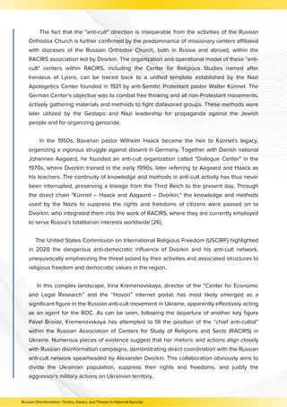 The fact that the "anti-cult" direction is inseparable from the activities of the Russian
Orthodox Church is further confirmed by the predominance of missionary centers affiliated
with dioceses of the Russian Orthodox Church, both in Russia and abroad, within the
RACIRS association led by Dvorkin. The organization and operational model of these "anti-
cult" centers within RACIRS, including the Center for Religious Studies named after
Irenaeus of Lyons, can be traced back to a unified template established by the Nazi
Apologetics Center founded in 1921 by anti-Semitic Protestant pastor Walter Künnet. The
German Center's objective was to combat free thinking and all non-Protestant movements,
actively gathering materials and methods to fight disfavored groups. These methods were
later utilized by the Gestapo and Nazi leadership for propaganda against the Jewish
people and for organizing genocide.
In the 1950s, Bavarian pastor Wilhelm Haack became the heir to Künnet's legacy,
organizing a vigorous struggle against dissent in Germany. Together with Danish national
Johannes Aagaard, he founded an anti-cult organization called "Dialogue Center" in the
1970s, where Dvorkin trained in the early 1990s, later referring to Aagaard and Haack as
his teachers. The continuity of knowledge and methods in anti-cult activity has thus never
been interrupted, preserving a lineage from the Third Reich to the present day. Through
the direct chain "Künnet – Haack and Aagaard – Dvorkin," the knowledge and methods
used by the Nazis to suppress the rights and freedoms of citizens were passed on to
Dvorkin, who integrated them into the work of RACIRS, where they are currently employed
to serve Russia's totalitarian interests worldwide [26].
The United States Commission on International Religious Freedom (USCIRF) highlighted
in 2020 the dangerous anti-democratic influence of Dvorkin and his anti-cult network,
unequivocally emphasizing the threat posed by their activities and associated structures to
religious freedom and democratic values in the region.
In this complex landscape, Irina Kremenovskaya, director of the “Center for Economic
and Legal Research” and the “Hovori” internet portal, has most likely emerged as a
significant figure in the Russian anti-cult movement in Ukraine, apparently effectively acting
as an agent for the ROC. As can be seen, following the departure of another key figure
Pavel Broide, Kremenovskaya has attempted to fill the position of the “chief anti-cultist”
within the Russian Association of Centers for Study of Religions and Sects (RACIRS) in
Ukraine. Numerous pieces of evidence suggest that her rhetoric and actions align closely
with Russian disinformation campaigns, demonstrating direct coordination with the Russian
anti-cult network spearheaded by Alexander Dvorkin. This collaboration obviously aims to
divide the Ukrainian population, suppress their rights and freedoms, and justify the
aggressor's military actions on Ukrainian territory..
Russian Disinformation: Tactics, Impact, and Threats to National Security
 