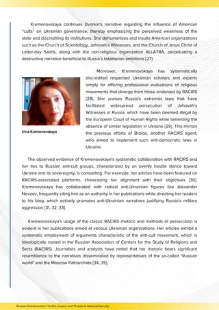 Kremenovskaya continues Dvorkin's narrative regarding the influence of American
“cults” on Ukrainian governance, thereby emphasizing the perceived weakness of the
state and discrediting its institutions. She dehumanizes and insults American organizations
such as the Church of Scientology, Jehovah’s Witnesses, and the Church of Jesus Christ of
Latter-day Saints, along with the non-religious organization ALLATRA, perpetuating a
destructive narrative beneficial to Russia’s totalitarian ambitions [27].
Moreover, Kremenovskaya has systematically
discredited respected Ukrainian scholars and experts
simply for offering professional evaluations of religious
movements that diverge from those endorsed by RACIRS
[28]. She praises Russia's extremist laws that have
facilitated widespread persecution of Jehovah’s
Witnesses in Russia, which have been deemed illegal by
the European Court of Human Rights while lamenting the
absence of similar legislation in Ukraine [29]. This mirrors
the previous efforts of Broide, another RACIRS agent,
who aimed to implement such anti-democratic laws in
Ukraine.
Irina Kremenovskaya
The observed evidence of Kremenovskaya's systematic collaboration with RACIRS and
her ties to Russian anti-cult groups, characterized by an overtly hostile stance toward
Ukraine and its sovereignty, is compelling. For example, her articles have been featured on
RACIRS-associated platforms, showcasing her alignment with their objectives [30].
Kremenovskaya has collaborated with radical anti-Ukrainian figures like Alexander
Neveev, frequently citing him as an authority in her publications while directing her readers
to his blog, which actively promotes anti-Ukrainian narratives justifying Russia's military
aggression [31, 32, 33].
Kremenovskaya's usage of the classic RACIRS rhetoric and methods of persecution is
evident in her publications aimed at various Ukrainian organizations. Her articles exhibit a
systematic employment of arguments characteristic of the anti-cult movement, which is
ideologically rooted in the Russian Association of Centers for the Study of Religions and
Sects (RACIRS). Journalists and analysts have noted that her rhetoric bears significant
resemblance to the narratives disseminated by representatives of the so-called "Russian
world" and the Moscow Patriarchate [34, 35].
Russian Disinformation: Tactics, Impact, and Threats to National Security
 