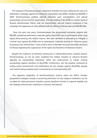 The exposure of Kremenovskaya's subversive activities has been aided by the case of a
defamation campaign against the American organization ALLATRA, initiated by RACIRS in
2015. Kremenovskaya publicly claimed influence over investigations and judicial
proceedings concerning the organization. The discrediting of ALLATRA is a direct result of
Russian disinformation efforts, with the characteristic anti-cult rhetoric employed in this
campaign first appearing on sites affiliated with the Moscow Patriarchate and RACIRS [36].
Over the past nine years, Kremenovskaya has perpetuated narratives aligned with
RACIRS, publishing defamatory materials against ALLATRA and its participants while using
highly dehumanizing and hateful rhetoric. She later admitted to attempting to instigate a
criminal case against ALLATRA and its participants, evidently forming an influence group
to pressure law enforcement. These actions were undertaken to enact favorable decisions
for Russia regarding the suppression of the rights and freedoms of Ukrainian citizens.
Despite the resilience of Ukrainian democracy in withstanding these unlawful actions,
Kremenovskaya, as can be seen, exploited the military situation to advance Russian
agendas by manipulating individuals within law enforcement to initiate criminal
proceedings against members of ALLATRA. Furthermore, she has publicly confessed to
writing expert assessments and justifications for the charges against ALLATRA, despite
such actions being unlawful when conducted by an interested party [37].
The apparent integration of Kremenovskaya's actions within the ROC's broader
geopolitical strategies reveals a concerning dimension of how religious institutions can be
co-opted for state-sponsored activities, posing significant threats to regional stability and
the integrity of democratic institutions in Ukraine and beyond.
.
Russian Disinformation: Tactics, Impact, and Threats to National Security
 