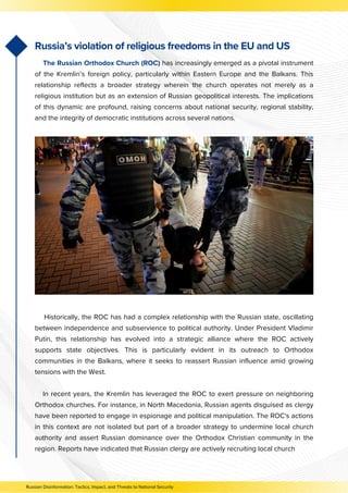 Historically, the ROC has had a complex relationship with the Russian state, oscillating
between independence and subservience to political authority. Under President Vladimir
Putin, this relationship has evolved into a strategic alliance where the ROC actively
supports state objectives. This is particularly evident in its outreach to Orthodox
communities in the Balkans, where it seeks to reassert Russian influence amid growing
tensions with the West.
In recent years, the Kremlin has leveraged the ROC to exert pressure on neighboring
Orthodox churches. For instance, in North Macedonia, Russian agents disguised as clergy
have been reported to engage in espionage and political manipulation. The ROC's actions
in this context are not isolated but part of a broader strategy to undermine local church
authority and assert Russian dominance over the Orthodox Christian community in the
region. Reports have indicated that Russian clergy are actively recruiting local church
Russian Disinformation: Tactics, Impact, and Threats to National Security
Russia’s violation of religious freedoms in the EU and US
The Russian Orthodox Church (ROC) has increasingly emerged as a pivotal instrument
of the Kremlin’s foreign policy, particularly within Eastern Europe and the Balkans. This
relationship reflects a broader strategy wherein the church operates not merely as a
religious institution but as an extension of Russian geopolitical interests. The implications
of this dynamic are profound, raising concerns about national security, regional stability,
and the integrity of democratic institutions across several nations.
 