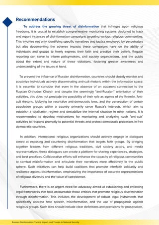 Recommendations
To address the growing threat of disinformation that infringes upon religious
freedoms, it is crucial to establish comprehensive monitoring systems designed to track
and report instances of disinformation campaigns targeting various religious communities.
This involves not only identifying specific narratives and tactics employed by perpetrators
but also documenting the adverse impacts these campaigns have on the ability of
individuals and groups to freely express their faith and practice their beliefs. Regular
reporting can serve to inform policymakers, civil society organizations, and the public
about the extent and nature of these violations, fostering greater awareness and
understanding of the issues at hand.
To prevent the influence of Russian disinformation, countries should closely monitor and
scrutinize individuals actively disseminating anti-cult rhetoric within the information space.
It is essential to consider that even in the absence of an apparent connection to the
Russian Orthodox Church and despite the seemingly "anti-Russian" orientation of their
activities, this does not preclude the possibility of their role as agents of the Kremlin. Anti-
cult rhetoric, lobbying for restrictive anti-democratic laws, and the persecution of certain
population groups within a country primarily serve Russia's interests, which aim to
establish a totalitarian regime and destabilize the internal situation in other nations. It is
recommended to develop mechanisms for monitoring and analyzing such "anti-cult"
activities to respond promptly to potential threats and protect democratic processes in free
democratic countries.
In addition, international religious organizations should actively engage in dialogues
aimed at exposing and countering disinformation that targets faith groups. By bringing
together leaders from different religious traditions, civil society actors, and media
representatives, these dialogues can create a platform for sharing experiences, strategies,
and best practices. Collaborative efforts will enhance the capacity of religious communities
to combat misinformation and articulate their narratives more effectively in the public
sphere. Such initiatives can help build coalitions that promote interfaith solidarity and
resilience against disinformation, emphasizing the importance of accurate representations
of religious diversity and the value of coexistence.
Furthermore, there is an urgent need for advocacy aimed at establishing and enforcing
legal frameworks that hold accountable those entities that promote religious discrimination
through disinformation. This includes the development of robust legal instruments that
specifically address hate speech, misinformation, and the use of propaganda against
religious groups. Such laws should include clear definitions and provisions for prosecution,
Russian Disinformation: Tactics, Impact, and Threats to National Security
 