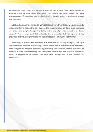 ensuring that violators face appropriate penalties for their actions. Legal measures must be
complemented by educational campaigns that inform the public about the legal
consequences of promoting religious discrimination, thereby fostering a culture of respect
and tolerance.
Additionally, governments should work collaboratively with civil society organizations to
create monitoring bodies that can oversee the implementation of these legal measures
and ensure that complaints regarding disinformation and religious discrimination are taken
seriously. This oversight can help build trust within communities that their rights are being
protected and that their grievances will be addressed in a timely and just manner.
Ultimately, a multifaceted approach that combines monitoring, dialogue, and legal
accountability is essential to effectively combat disinformation that undermines democratic
laws safeguarding religious freedoms. By prioritizing these actions, we can contribute to
creating a more inclusive society that strengthens democracy, and where all individuals
have the opportunity to practice their faith freely, without fear of discrimination or
persecution.
Russian Disinformation: Tactics, Impact, and Threats to National Security
 
