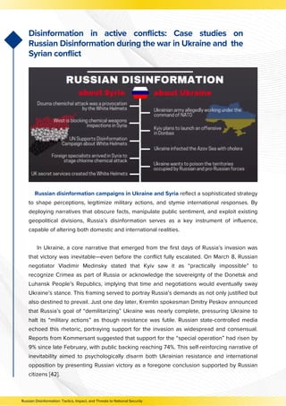 Russian disinformation campaigns in Ukraine and Syria reflect a sophisticated strategy
to shape perceptions, legitimize military actions, and stymie international responses. By
deploying narratives that obscure facts, manipulate public sentiment, and exploit existing
geopolitical divisions, Russia’s disinformation serves as a key instrument of influence,
capable of altering both domestic and international realities.
In Ukraine, a core narrative that emerged from the first days of Russia’s invasion was
that victory was inevitable—even before the conflict fully escalated. On March 8, Russian
negotiator Vladimir Medinsky stated that Kyiv saw it as “practically impossible” to
recognize Crimea as part of Russia or acknowledge the sovereignty of the Donetsk and
Luhansk People’s Republics, implying that time and negotiations would eventually sway
Ukraine’s stance. This framing served to portray Russia’s demands as not only justified but
also destined to prevail. Just one day later, Kremlin spokesman Dmitry Peskov announced
that Russia’s goal of “demilitarizing” Ukraine was nearly complete, pressuring Ukraine to
halt its “military actions” as though resistance was futile. Russian state-controlled media
echoed this rhetoric, portraying support for the invasion as widespread and consensual.
Reports from Kommersant suggested that support for the “special operation” had risen by
9% since late February, with public backing reaching 74%. This self-reinforcing narrative of
inevitability aimed to psychologically disarm both Ukrainian resistance and international
opposition by presenting Russian victory as a foregone conclusion supported by Russian
citizens [42].
Disinformation in active conflicts: Case studies on
Russian Disinformation during the war in Ukraine and the
Syrian conflict
Russian Disinformation: Tactics, Impact, and Threats to National Security
 