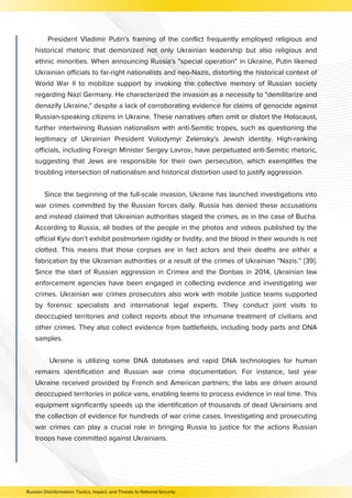 Russian Disinformation: Tactics, Impact, and Threats to National Security
President Vladimir Putin's framing of the conflict frequently employed religious and
historical rhetoric that demonized not only Ukrainian leadership but also religious and
ethnic minorities. When announcing Russia's "special operation" in Ukraine, Putin likened
Ukrainian officials to far-right nationalists and neo-Nazis, distorting the historical context of
World War II to mobilize support by invoking the collective memory of Russian society
regarding Nazi Germany. He characterized the invasion as a necessity to "demilitarize and
denazify Ukraine," despite a lack of corroborating evidence for claims of genocide against
Russian-speaking citizens in Ukraine. These narratives often omit or distort the Holocaust,
further intertwining Russian nationalism with anti-Semitic tropes, such as questioning the
legitimacy of Ukrainian President Volodymyr Zelensky's Jewish identity. High-ranking
officials, including Foreign Minister Sergey Lavrov, have perpetuated anti-Semitic rhetoric,
suggesting that Jews are responsible for their own persecution, which exemplifies the
troubling intersection of nationalism and historical distortion used to justify aggression.
Since the beginning of the full-scale invasion, Ukraine has launched investigations into
war crimes committed by the Russian forces daily. Russia has denied these accusations
and instead claimed that Ukrainian authorities staged the crimes, as in the case of Bucha.
According to Russia, all bodies of the people in the photos and videos published by the
official Kyiv don’t exhibit postmortem rigidity or lividity, and the blood in their wounds is not
clotted. This means that those corpses are in fact actors and their deaths are either a
fabrication by the Ukrainian authorities or a result of the crimes of Ukrainian “Nazis.” [39].
Since the start of Russian aggression in Crimea and the Donbas in 2014, Ukrainian law
enforcement agencies have been engaged in collecting evidence and investigating war
crimes. Ukrainian war crimes prosecutors also work with mobile justice teams supported
by forensic specialists and international legal experts. They conduct joint visits to
deoccupied territories and collect reports about the inhumane treatment of civilians and
other crimes. They also collect evidence from battlefields, including body parts and DNA
samples.
Ukraine is utilizing some DNA databases and rapid DNA technologies for human
remains identification and Russian war crime documentation. For instance, last year
Ukraine received provided by French and American partners; the labs are driven around
deoccupied territories in police vans, enabling teams to process evidence in real time. This
equipment significantly speeds up the identification of thousands of dead Ukrainians and
the collection of evidence for hundreds of war crime cases. Investigating and prosecuting
war crimes can play a crucial role in bringing Russia to justice for the actions Russian
troops have committed against Ukrainians.
 
