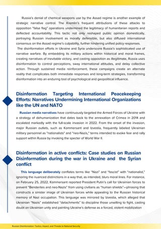 Russian Disinformation: Tactics, Impact, and Threats to National Security
Russia’s denial of chemical weapons use by the Assad regime is another example of
strategic narrative control. The Kremlin’s frequent attributions of these attacks to
opposition “false flag” operations undermined the legitimacy of humanitarian reports and
deflected accountability. This tactic not only reshaped public opinion domestically,
portraying Russian involvement as morally defensible, but also diffused international
consensus on the Assad regime’s culpability, further hindering unified policy responses.
The disinformation efforts in Ukraine and Syria underscore Russia’s sophisticated use of
narrative warfare. By embedding its military actions within historical and moral frames,
creating narratives of inevitable victory, and casting opposition as illegitimate, Russia uses
disinformation to control perceptions, sway international attitudes, and delay collective
action. Through sustained media reinforcement, these campaigns create an alternate
reality that complicates both immediate responses and long-term strategies, transforming
disinformation into an enduring tool of psychological and geopolitical influence.
Disinformation Targeting International Peacekeeping
Efforts: Narratives Undermining International Organizations
like the UN and NATO
Russian media narratives have continuously targeted the Armed Forces of Ukraine with
a strategy of dehumanization that dates back to the annexation of Crimea in 2014 and
escalated markedly with the full-scale invasion in 2022. From the onset of the invasion,
major Russian outlets, such as Kommersant and Izvestia, frequently labeled Ukrainian
military personnel as "nationalists" and "neo-Nazis," terms intended to evoke fear and rally
support within Russia by invoking the specter of World War II.
This language deliberately conflates terms like “Nazi” and “fascist” with “nationalist,”
ignoring the nuanced distinctions in a way that, as intended, blurs moral lines. For instance,
on February 25, 2022, Kommersant reported President Putin’s call for Ukrainian forces to
prevent “Benderites and neo-Nazis” from using civilians as “human shields”—phrasing that
constructs a sinister image of Ukrainian forces while appealing to the Russian historical
memory of Nazi occupation. This language was mirrored by Izvestia, which alleged that
Ukrainian “Nazis” established “detachments” to discipline those unwilling to fight, casting
doubt on Ukrainian unity and painting Ukraine’s defense as a forced, violent mobilization
Disinformation in active conflicts: Case studies on Russian
Disinformation during the war in Ukraine and the Syrian
conflict
 