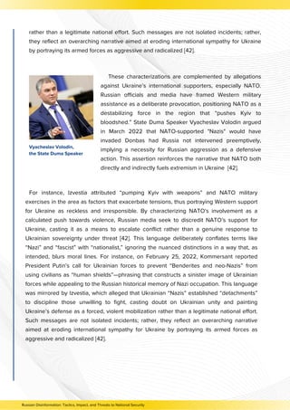 rather than a legitimate national effort. Such messages are not isolated incidents; rather,
they reflect an overarching narrative aimed at eroding international sympathy for Ukraine
by portraying its armed forces as aggressive and radicalized [42].
For instance, Izvestia attributed “pumping Kyiv with weapons” and NATO military
exercises in the area as factors that exacerbate tensions, thus portraying Western support
for Ukraine as reckless and irresponsible. By characterizing NATO's involvement as a
calculated push towards violence, Russian media seek to discredit NATO’s support for
Ukraine, casting it as a means to escalate conflict rather than a genuine response to
Ukrainian sovereignty under threat [42]. This language deliberately conflates terms like
“Nazi” and “fascist” with “nationalist,” ignoring the nuanced distinctions in a way that, as
intended, blurs moral lines. For instance, on February 25, 2022, Kommersant reported
President Putin’s call for Ukrainian forces to prevent “Benderites and neo-Nazis” from
using civilians as “human shields”—phrasing that constructs a sinister image of Ukrainian
forces while appealing to the Russian historical memory of Nazi occupation. This language
was mirrored by Izvestia, which alleged that Ukrainian “Nazis” established “detachments”
to discipline those unwilling to fight, casting doubt on Ukrainian unity and painting
Ukraine’s defense as a forced, violent mobilization rather than a legitimate national effort.
Such messages are not isolated incidents; rather, they reflect an overarching narrative
aimed at eroding international sympathy for Ukraine by portraying its armed forces as
aggressive and radicalized [42].
These characterizations are complemented by allegations
against Ukraine’s international supporters, especially NATO.
Russian officials and media have framed Western military
assistance as a deliberate provocation, positioning NATO as a
destabilizing force in the region that “pushes Kyiv to
bloodshed.” State Duma Speaker Vyacheslav Volodin argued
in March 2022 that NATO-supported "Nazis" would have
invaded Donbas had Russia not intervened preemptively,
implying a necessity for Russian aggression as a defensive
action. This assertion reinforces the narrative that NATO both
directly and indirectly fuels extremism in Ukraine [42].
Vyacheslav Volodin,
the State Duma Speaker
Russian Disinformation: Tactics, Impact, and Threats to National Security
 
