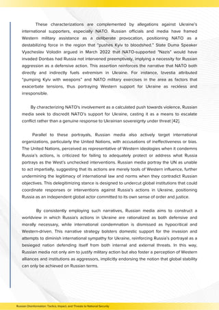 These characterizations are complemented by allegations against Ukraine’s
international supporters, especially NATO. Russian officials and media have framed
Western military assistance as a deliberate provocation, positioning NATO as a
destabilizing force in the region that “pushes Kyiv to bloodshed.” State Duma Speaker
Vyacheslav Volodin argued in March 2022 that NATO-supported "Nazis" would have
invaded Donbas had Russia not intervened preemptively, implying a necessity for Russian
aggression as a defensive action. This assertion reinforces the narrative that NATO both
directly and indirectly fuels extremism in Ukraine. For instance, Izvestia attributed
“pumping Kyiv with weapons” and NATO military exercises in the area as factors that
exacerbate tensions, thus portraying Western support for Ukraine as reckless and
irresponsible.
By characterizing NATO's involvement as a calculated push towards violence, Russian
media seek to discredit NATO’s support for Ukraine, casting it as a means to escalate
conflict rather than a genuine response to Ukrainian sovereignty under threat [42].
Parallel to these portrayals, Russian media also actively target international
organizations, particularly the United Nations, with accusations of ineffectiveness or bias.
The United Nations, perceived as representative of Western ideologies when it condemns
Russia’s actions, is criticized for failing to adequately protect or address what Russia
portrays as the West’s unchecked interventions. Russian media portray the UN as unable
to act impartially, suggesting that its actions are merely tools of Western influence, further
undermining the legitimacy of international law and norms when they contradict Russian
objectives. This delegitimizing stance is designed to undercut global institutions that could
coordinate responses or interventions against Russia’s actions in Ukraine, positioning
Russia as an independent global actor committed to its own sense of order and justice.
By consistently employing such narratives, Russian media aims to construct a
worldview in which Russia's actions in Ukraine are rationalized as both defensive and
morally necessary, while international condemnation is dismissed as hypocritical and
Western-driven. This narrative strategy bolsters domestic support for the invasion and
attempts to diminish international sympathy for Ukraine, reinforcing Russia’s portrayal as a
besieged nation defending itself from both internal and external threats. In this way,
Russian media not only aim to justify military action but also foster a perception of Western
alliances and institutions as aggressors, implicitly endorsing the notion that global stability
can only be achieved on Russian terms.
Russian Disinformation: Tactics, Impact, and Threats to National Security
 