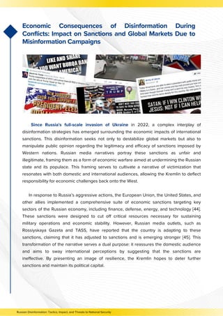 Since Russia's full-scale invasion of Ukraine in 2022, a complex interplay of
disinformation strategies has emerged surrounding the economic impacts of international
sanctions. This disinformation seeks not only to destabilize global markets but also to
manipulate public opinion regarding the legitimacy and efficacy of sanctions imposed by
Western nations. Russian media narratives portray these sanctions as unfair and
illegitimate, framing them as a form of economic warfare aimed at undermining the Russian
state and its populace. This framing serves to cultivate a narrative of victimization that
resonates with both domestic and international audiences, allowing the Kremlin to deflect
responsibility for economic challenges back onto the West.
In response to Russia’s aggressive actions, the European Union, the United States, and
other allies implemented a comprehensive suite of economic sanctions targeting key
sectors of the Russian economy, including finance, defense, energy, and technology [44].
These sanctions were designed to cut off critical resources necessary for sustaining
military operations and economic stability. However, Russian media outlets, such as
Rossiyskaya Gazeta and TASS, have reported that the country is adapting to these
sanctions, claiming that it has adjusted to sanctions and is emerging stronger [45]. This
transformation of the narrative serves a dual purpose: it reassures the domestic audience
and aims to sway international perceptions by suggesting that the sanctions are
ineffective. By presenting an image of resilience, the Kremlin hopes to deter further
sanctions and maintain its political capital.
Economic Consequences of Disinformation During
Conflicts: Impact on Sanctions and Global Markets Due to
Misinformation Campaigns
Russian Disinformation: Tactics, Impact, and Threats to National Security
 
