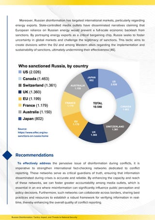 Moreover, Russian disinformation has targeted international markets, particularly regarding
energy exports. State-controlled media outlets have disseminated narratives claiming that
European reliance on Russian energy would prevent a full-scale economic backlash from
sanctions. By portraying energy exports as a critical bargaining chip, Russia seeks to foster
uncertainty in global markets and challenge the legitimacy of sanctions. This tactic aims to
create divisions within the EU and among Western allies regarding the implementation and
sustainability of sanctions, ultimately undermining their effectiveness [46].
To effectively address the pervasive issue of disinformation during conflicts, it is
imperative to strengthen international fact-checking networks dedicated to conflict
reporting. These networks serve as critical guardians of truth, ensuring that information
disseminated during crises is accurate and reliable. By enhancing the capacity and reach
of these networks, we can foster greater accountability among media outlets, which is
essential in an era where misinformation can significantly influence public perception and
policy decisions. Furthermore, such networks can collaborate across borders, sharing best
practices and resources to establish a robust framework for verifying information in real-
time, thereby enhancing the overall quality of conflict reporting.
Source:
https://www.eifec.org/eu-
sanctions-on-russia-home
Recommendations
Russian Disinformation: Tactics, Impact, and Threats to National Security
 