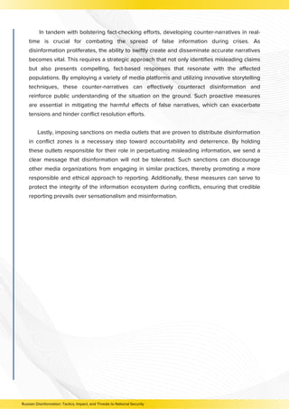 In tandem with bolstering fact-checking efforts, developing counter-narratives in real-
time is crucial for combating the spread of false information during crises. As
disinformation proliferates, the ability to swiftly create and disseminate accurate narratives
becomes vital. This requires a strategic approach that not only identifies misleading claims
but also presents compelling, fact-based responses that resonate with the affected
populations. By employing a variety of media platforms and utilizing innovative storytelling
techniques, these counter-narratives can effectively counteract disinformation and
reinforce public understanding of the situation on the ground. Such proactive measures
are essential in mitigating the harmful effects of false narratives, which can exacerbate
tensions and hinder conflict resolution efforts.
Lastly, imposing sanctions on media outlets that are proven to distribute disinformation
in conflict zones is a necessary step toward accountability and deterrence. By holding
these outlets responsible for their role in perpetuating misleading information, we send a
clear message that disinformation will not be tolerated. Such sanctions can discourage
other media organizations from engaging in similar practices, thereby promoting a more
responsible and ethical approach to reporting. Additionally, these measures can serve to
protect the integrity of the information ecosystem during conflicts, ensuring that credible
reporting prevails over sensationalism and misinformation.
Russian Disinformation: Tactics, Impact, and Threats to National Security
 
