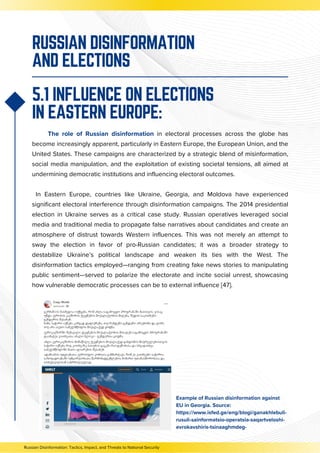 The role of Russian disinformation in electoral processes across the globe has
become increasingly apparent, particularly in Eastern Europe, the European Union, and the
United States. These campaigns are characterized by a strategic blend of misinformation,
social media manipulation, and the exploitation of existing societal tensions, all aimed at
undermining democratic institutions and influencing electoral outcomes.
In Eastern Europe, countries like Ukraine, Georgia, and Moldova have experienced
significant electoral interference through disinformation campaigns. The 2014 presidential
election in Ukraine serves as a critical case study. Russian operatives leveraged social
media and traditional media to propagate false narratives about candidates and create an
atmosphere of distrust towards Western influences. This was not merely an attempt to
sway the election in favor of pro-Russian candidates; it was a broader strategy to
destabilize Ukraine’s political landscape and weaken its ties with the West. The
disinformation tactics employed—ranging from creating fake news stories to manipulating
public sentiment—served to polarize the electorate and incite social unrest, showcasing
how vulnerable democratic processes can be to external influence [47].
RUSSIAN DISINFORMATION
AND ELECTIONS
5.1 INFLUENCE ON ELECTIONS
IN EASTERN EUROPE:
Example of Russian disinformation against
EU in Georgia. Source:
https://www.isfed.ge/eng/blogi/ganakhlebuli-
rusuli-sainformatsio-operatsia-saqartveloshi-
evrokavshiris-tsinaaghmdeg-
Russian Disinformation: Tactics, Impact, and Threats to National Security
 