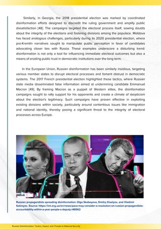 Similarly, in Georgia, the 2018 presidential election was marked by coordinated
disinformation efforts designed to discredit the ruling government and amplify public
dissatisfaction [48]. The campaigns targeted the electoral process itself, sowing doubts
about the integrity of the elections and fostering divisions among the populace. Moldova
has faced analogous challenges, particularly during its 2020 presidential election, where
pro-Kremlin narratives sought to manipulate public perception in favor of candidates
advocating closer ties with Russia. These examples underscore a disturbing trend:
disinformation is not only a tool for influencing immediate electoral outcomes but also a
means of eroding public trust in democratic institutions over the long term.
In the European Union, Russian disinformation has been similarly insidious, targeting
various member states to disrupt electoral processes and foment distrust in democratic
systems. The 2017 French presidential election highlighted these tactics, where Russian
state media disseminated false information aimed at undermining candidate Emmanuel
Macron [49]. By framing Macron as a puppet of Western elites, the disinformation
campaigns sought to rally support for his opponents and create a climate of skepticism
about the election's legitimacy. Such campaigns have proven effective in exploiting
existing divisions within society, particularly around contentious issues like immigration
and national identity, thereby posing a significant threat to the integrity of electoral
processes across Europe.
Russian propagandists spreading disinformation: Olga Skabeyeva, Dmitry Kiselyov, and Vladimir
Solovyov. Source: https://imi.org.ua/en/news/pace-may-consider-a-resolution-on-russian-propagandists-
accountability-within-a-year-people-s-deputy-i48562
Russian Disinformation: Tactics, Impact, and Threats to National Security
 