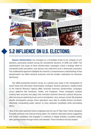 5.2 INFLUENCE ON U.S. ELECTIONS:
Russian disinformation has emerged as a formidable threat to the integrity of U.S.
elections, particularly evident during the presidential elections of 2016 and 2020. The
sophistication and scope of these disinformation campaigns reveal a strategic effort to
manipulate public perception, sow discord, and undermine trust in democratic processes.
This multifaceted approach highlights the need for a comprehensive understanding of how
disinformation can affect electoral outcomes and the broader implications for American
democracy.
The 2016 presidential election serves as a pivotal case study in the manipulation of
social media and information dissemination strategies. Russian operatives, notably linked
to the Internet Research Agency (IRA), launched extensive disinformation campaigns
across platforms like Facebook, Twitter, and Instagram. These campaigns involved
creating fake accounts and pages that mimicked authentic American political discourse,
often focusing on polarizing issues such as immigration, race, and gun control. By targeting
specific demographic groups, these operatives were able to amplify divisive narratives,
effectively manipulating public opinion to favor particular candidates while discrediting
others.
Russian Disinformation: Tactics, Impact, and Threats to National Security
One of the most significant tactics employed was the use of "fake news" stories designed
to create confusion and mistrust among voters. For instance, fabricated stories suggesting
that certain candidates had engaged in unethical or illegal activities circulated widely,
often gaining traction through shares and retweets. These narratives not only swayed
 
