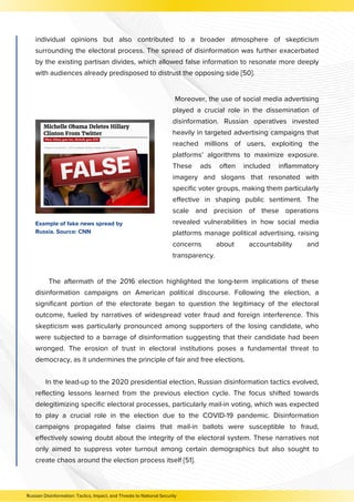 The aftermath of the 2016 election highlighted the long-term implications of these
disinformation campaigns on American political discourse. Following the election, a
significant portion of the electorate began to question the legitimacy of the electoral
outcome, fueled by narratives of widespread voter fraud and foreign interference. This
skepticism was particularly pronounced among supporters of the losing candidate, who
were subjected to a barrage of disinformation suggesting that their candidate had been
wronged. The erosion of trust in electoral institutions poses a fundamental threat to
democracy, as it undermines the principle of fair and free elections.
In the lead-up to the 2020 presidential election, Russian disinformation tactics evolved,
reflecting lessons learned from the previous election cycle. The focus shifted towards
delegitimizing specific electoral processes, particularly mail-in voting, which was expected
to play a crucial role in the election due to the COVID-19 pandemic. Disinformation
campaigns propagated false claims that mail-in ballots were susceptible to fraud,
effectively sowing doubt about the integrity of the electoral system. These narratives not
only aimed to suppress voter turnout among certain demographics but also sought to
create chaos around the election process itself [51].
Russian Disinformation: Tactics, Impact, and Threats to National Security
individual opinions but also contributed to a broader atmosphere of skepticism
surrounding the electoral process. The spread of disinformation was further exacerbated
by the existing partisan divides, which allowed false information to resonate more deeply
with audiences already predisposed to distrust the opposing side [50].
Moreover, the use of social media advertising
played a crucial role in the dissemination of
disinformation. Russian operatives invested
heavily in targeted advertising campaigns that
reached millions of users, exploiting the
platforms’ algorithms to maximize exposure.
These ads often included inflammatory
imagery and slogans that resonated with
specific voter groups, making them particularly
effective in shaping public sentiment. The
scale and precision of these operations
revealed vulnerabilities in how social media
platforms manage political advertising, raising
concerns about accountability and
transparency.
Example of fake news spread by
Russia. Source: CNN
 