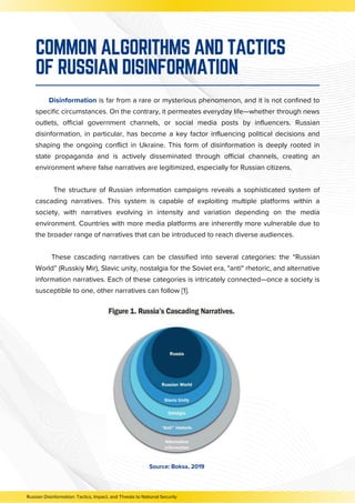 Disinformation is far from a rare or mysterious phenomenon, and it is not confined to
specific circumstances. On the contrary, it permeates everyday life—whether through news
outlets, official government channels, or social media posts by influencers. Russian
disinformation, in particular, has become a key factor influencing political decisions and
shaping the ongoing conflict in Ukraine. This form of disinformation is deeply rooted in
state propaganda and is actively disseminated through official channels, creating an
environment where false narratives are legitimized, especially for Russian citizens.
The structure of Russian information campaigns reveals a sophisticated system of
cascading narratives. This system is capable of exploiting multiple platforms within a
society, with narratives evolving in intensity and variation depending on the media
environment. Countries with more media platforms are inherently more vulnerable due to
the broader range of narratives that can be introduced to reach diverse audiences.
These cascading narratives can be classified into several categories: the “Russian
World” (Russkiy Mir), Slavic unity, nostalgia for the Soviet era, "anti" rhetoric, and alternative
information narratives. Each of these categories is intricately connected—once a society is
susceptible to one, other narratives can follow [1].
COMMON ALGORITHMS AND TACTICS
OF RUSSIAN DISINFORMATION
Source: Boksa, 2019
Russian Disinformation: Tactics, Impact, and Threats to National Security
 