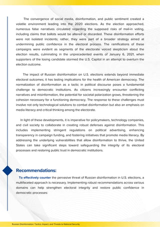 The convergence of social media, disinformation, and public sentiment created a
volatile environment leading into the 2020 elections. As the election approached,
numerous false narratives circulated regarding the supposed risks of mail-in voting,
including claims that ballots would be altered or discarded. These disinformation efforts
were not isolated incidents; rather, they were part of a broader strategy aimed at
undermining public confidence in the electoral process. The ramifications of these
campaigns were evident as segments of the electorate voiced skepticism about the
election results, culminating in the unprecedented events of January 6, 2021, when
supporters of the losing candidate stormed the U.S. Capitol in an attempt to overturn the
election outcome.
The impact of Russian disinformation on U.S. elections extends beyond immediate
electoral outcomes; it has lasting implications for the health of American democracy. The
normalization of disinformation as a tactic in political discourse poses a fundamental
challenge to democratic institutions. As citizens increasingly encounter conflicting
narratives and misinformation, the potential for societal polarization grows, threatening the
cohesion necessary for a functioning democracy. The response to these challenges must
involve not only technological solutions to combat disinformation but also an emphasis on
media literacy and critical thinking among the electorate.
In light of these developments, it is imperative for policymakers, technology companies,
and civil society to collaborate in creating robust defenses against disinformation. This
includes implementing stringent regulations on political advertising, enhancing
transparency in campaign funding, and fostering initiatives that promote media literacy. By
addressing the underlying vulnerabilities that allow disinformation to thrive, the United
States can take significant steps toward safeguarding the integrity of its electoral
processes and restoring public trust in democratic institutions.
Recommendations:
To effectively counter the pervasive threat of Russian disinformation in U.S. elections, a
multifaceted approach is necessary. Implementing robust recommendations across various
domains can help strengthen electoral integrity and restore public confidence in
democratic processes:
Russian Disinformation: Tactics, Impact, and Threats to National Security
 