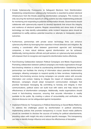 Create Cybersecurity Frameworks to Safeguard Elections from Disinformation:
Establishing comprehensive cybersecurity frameworks is essential to protect electoral
infrastructure from the threats posed by disinformation campaigns. This involves not
only securing the technical aspects of voting systems but also implementing protocols
for monitoring and responding to potential disinformation threats. Governments should
collaborate with cybersecurity experts to develop standards that ensure the integrity
and resilience of electoral systems. Regular assessments and stress tests of voting
technology can help identify vulnerabilities, while incident response plans should be
established to swiftly address potential breaches or attempts to manipulate election
outcomes.
Furthermore, partnerships with private sector technology firms can enhance
cybersecurity efforts by leveraging their expertise in threat detection and mitigation. By
creating a coordinated effort between government agencies and technology
companies, a more robust defense against disinformation can be achieved.
Additionally, training election officials and poll workers on cybersecurity best practices
will empower them to recognize and respond to disinformation tactics effectively.
Fact-Checking Collaboration between Political Campaigns and Media Organizations:
Promoting collaboration between political campaigns and media organizations through
fact-checking initiatives is critical to counteracting disinformation. Establishing formal
partnerships can facilitate the sharing of information about potential disinformation
campaigns, allowing campaigns to respond quickly to false narratives. Implementing
real-time fact-checking services during campaigns can provide voters with accurate
information and context, helping to mitigate the impact of misleading narratives.
Moreover, campaigns should adopt transparent communication strategies that
prioritize fact-based messaging. By committing to honesty and integrity in their
communications, political actors can build trust with voters and help reduce the
effectiveness of disinformation campaigns. Additionally, media organizations should
invest in fact-checking resources, ensuring that accurate information is readily
available to the public. By creating a culture of accountability and verification, the
electoral discourse can be safeguarded against manipulation.
Implement Policies for Transparency in Political Advertising on Social Media Platforms:
To address the challenges posed by disinformation in political advertising,
implementing policies that promote transparency is crucial. Social media platforms
should be mandated to disclose the sources of funding for political advertisements,
providing voters with insight into who is behind specific messages. This transparency
can help to identify foreign influence and reduce the effectiveness of deceptive
Russian Disinformation: Tactics, Impact, and Threats to National Security
 