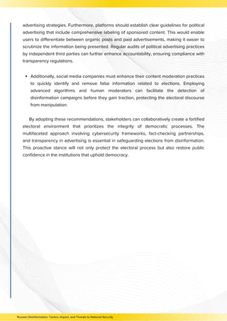 Additionally, social media companies must enhance their content moderation practices
to quickly identify and remove false information related to elections. Employing
advanced algorithms and human moderators can facilitate the detection of
disinformation campaigns before they gain traction, protecting the electoral discourse
from manipulation.
By adopting these recommendations, stakeholders can collaboratively create a fortified
electoral environment that prioritizes the integrity of democratic processes. The
multifaceted approach involving cybersecurity frameworks, fact-checking partnerships,
and transparency in advertising is essential in safeguarding elections from disinformation.
This proactive stance will not only protect the electoral process but also restore public
confidence in the institutions that uphold democracy.
Russian Disinformation: Tactics, Impact, and Threats to National Security
advertising strategies. Furthermore, platforms should establish clear guidelines for political
advertising that include comprehensive labeling of sponsored content. This would enable
users to differentiate between organic posts and paid advertisements, making it easier to
scrutinize the information being presented. Regular audits of political advertising practices
by independent third parties can further enhance accountability, ensuring compliance with
transparency regulations.
 