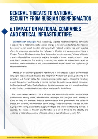 GENERAL THREATS TO NATIONAL
SECURITY FROM RUSSIAN DISINFORMATION
Disinformation campaigns have increasingly targeted national companies, particularly
in sectors vital to national interests, such as energy, technology, and defense. For instance,
the energy sector, which is often intertwined with national security, has seen targeted
efforts to undermine companies like Naftogaz in Ukraine and various energy firms in
Western Europe. By disseminating false information about a company's financial health,
operational capabilities, or even the safety of its products, these campaigns aim to create
instability in key sectors. The resulting uncertainty can lead to fluctuations in stock prices,
diminished investor confidence, and potential economic repercussions that ripple through
national economies.
Moreover, the technology sector is not immune to these tactics. Russian disinformation
campaigns frequently cast doubt on the integrity of Western tech giants, portraying them
as tools of U.S. foreign policy. For example, during election cycles, misleading narratives
around data privacy and security breaches can lead to public outcry against companies
like Facebook and Twitter. Such efforts can diminish consumer trust and prompt regulatory
scrutiny, further complicating the operational landscape for these firms.
The consequences extend to critical infrastructure, where disinformation can exacerbate
vulnerabilities. During crises, disinformation campaigns can instigate panic, leading to
public disarray that hampers effective communication from government and corporate
entities. For instance, misinformation about energy supply disruptions can lead to panic
buying and hoarding, exacerbating supply shortages and further destabilizing markets. In
essence, the impact of Russian disinformation is a direct threat to the stability and
resilience of national economies, which are critical to overall national security [52].
6.1 IMPACT ON NATIONAL COMPANIES
AND CRITICAL INFRASTRUCTURE:
Russian Disinformation: Tactics, Impact, and Threats to National Security
 