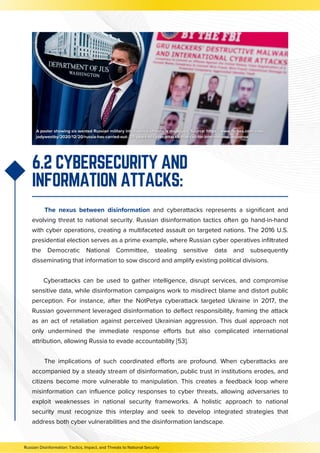 6.2 CYBERSECURITY AND
INFORMATION ATTACKS:
The nexus between disinformation and cyberattacks represents a significant and
evolving threat to national security. Russian disinformation tactics often go hand-in-hand
with cyber operations, creating a multifaceted assault on targeted nations. The 2016 U.S.
presidential election serves as a prime example, where Russian cyber operatives infiltrated
the Democratic National Committee, stealing sensitive data and subsequently
disseminating that information to sow discord and amplify existing political divisions.
Cyberattacks can be used to gather intelligence, disrupt services, and compromise
sensitive data, while disinformation campaigns work to misdirect blame and distort public
perception. For instance, after the NotPetya cyberattack targeted Ukraine in 2017, the
Russian government leveraged disinformation to deflect responsibility, framing the attack
as an act of retaliation against perceived Ukrainian aggression. This dual approach not
only undermined the immediate response efforts but also complicated international
attribution, allowing Russia to evade accountability [53].
The implications of such coordinated efforts are profound. When cyberattacks are
accompanied by a steady stream of disinformation, public trust in institutions erodes, and
citizens become more vulnerable to manipulation. This creates a feedback loop where
misinformation can influence policy responses to cyber threats, allowing adversaries to
exploit weaknesses in national security frameworks. A holistic approach to national
security must recognize this interplay and seek to develop integrated strategies that
address both cyber vulnerabilities and the disinformation landscape.
Russian Disinformation: Tactics, Impact, and Threats to National Security
 