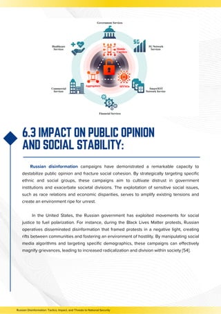 Russian disinformation campaigns have demonstrated a remarkable capacity to
destabilize public opinion and fracture social cohesion. By strategically targeting specific
ethnic and social groups, these campaigns aim to cultivate distrust in government
institutions and exacerbate societal divisions. The exploitation of sensitive social issues,
such as race relations and economic disparities, serves to amplify existing tensions and
create an environment ripe for unrest.
In the United States, the Russian government has exploited movements for social
justice to fuel polarization. For instance, during the Black Lives Matter protests, Russian
operatives disseminated disinformation that framed protests in a negative light, creating
rifts between communities and fostering an environment of hostility. By manipulating social
media algorithms and targeting specific demographics, these campaigns can effectively
magnify grievances, leading to increased radicalization and division within society [54].
6.3 IMPACT ON PUBLIC OPINION
AND SOCIAL STABILITY:
Russian Disinformation: Tactics, Impact, and Threats to National Security
 