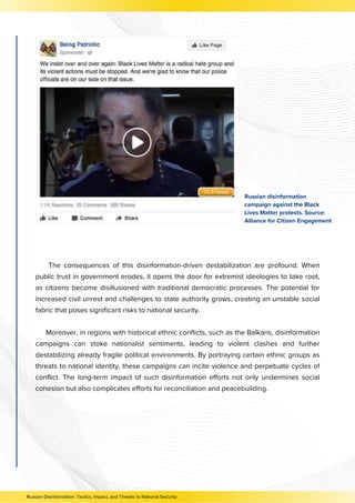 The consequences of this disinformation-driven destabilization are profound. When
public trust in government erodes, it opens the door for extremist ideologies to take root,
as citizens become disillusioned with traditional democratic processes. The potential for
increased civil unrest and challenges to state authority grows, creating an unstable social
fabric that poses significant risks to national security.
Moreover, in regions with historical ethnic conflicts, such as the Balkans, disinformation
campaigns can stoke nationalist sentiments, leading to violent clashes and further
destabilizing already fragile political environments. By portraying certain ethnic groups as
threats to national identity, these campaigns can incite violence and perpetuate cycles of
conflict. The long-term impact of such disinformation efforts not only undermines social
cohesion but also complicates efforts for reconciliation and peacebuilding.
Russian Disinformation: Tactics, Impact, and Threats to National Security
Russian disinformation
campaign against the Black
Lives Matter protests. Source:
Alliance for Citizen Engagement
 