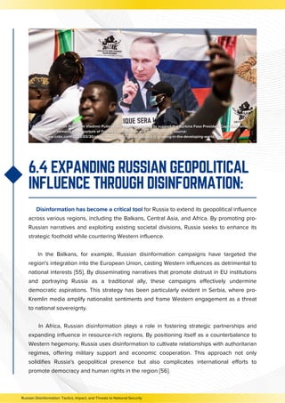 6.4 EXPANDING RUSSIAN GEOPOLITICAL
INFLUENCE THROUGH DISINFORMATION:
Disinformation has become a critical tool for Russia to extend its geopolitical influence
across various regions, including the Balkans, Central Asia, and Africa. By promoting pro-
Russian narratives and exploiting existing societal divisions, Russia seeks to enhance its
strategic foothold while countering Western influence.
In the Balkans, for example, Russian disinformation campaigns have targeted the
region's integration into the European Union, casting Western influences as detrimental to
national interests [55]. By disseminating narratives that promote distrust in EU institutions
and portraying Russia as a traditional ally, these campaigns effectively undermine
democratic aspirations. This strategy has been particularly evident in Serbia, where pro-
Kremlin media amplify nationalist sentiments and frame Western engagement as a threat
to national sovereignty.
In Africa, Russian disinformation plays a role in fostering strategic partnerships and
expanding influence in resource-rich regions. By positioning itself as a counterbalance to
Western hegemony, Russia uses disinformation to cultivate relationships with authoritarian
regimes, offering military support and economic cooperation. This approach not only
solidifies Russia's geopolitical presence but also complicates international efforts to
promote democracy and human rights in the region [56].
Russian Disinformation: Tactics, Impact, and Threats to National Security
 