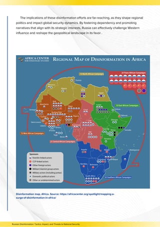 The implications of these disinformation efforts are far-reaching, as they shape regional
politics and impact global security dynamics. By fostering dependency and promoting
narratives that align with its strategic interests, Russia can effectively challenge Western
influence and reshape the geopolitical landscape in its favor .
Disinformation map, Africa. Source: https://africacenter.org/spotlight/mapping-a-
surge-of-disinformation-in-africa/
Russian Disinformation: Tactics, Impact, and Threats to National Security
 