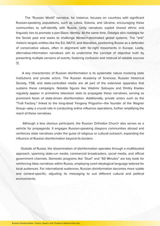 The "Russian World" narrative, for instance, focuses on countries with significant
Russian-speaking populations, such as Latvia, Estonia, and Ukraine, encouraging these
communities to self-identify with Russia. Unity narratives exploit shared ethnic and
linguistic ties to promote a pan-Slavic identity. At the same time, Ostalgia stirs nostalgia for
the Soviet past and seeks to challenge Western-dominated global systems. The “anti”
rhetoric targets entities like the EU, NATO, and liberalism, positioning Russia as a defender
of conservative values, often in alignment with far-right movements in Europe. Lastly,
alternative-information narratives aim to undermine the concept of objective truth by
presenting multiple versions of events, fostering confusion and mistrust of reliable sources
[1].
A key characteristic of Russian disinformation is its systematic nature involving state
institutions and private actors. The Russian Academy of Sciences, Russian Historical
Society, FSB, and state-controlled media are all part of the extensive apparatus that
sustains these campaigns. Notable figures like Vladimir Solovyov and Dmitry Kiselev
regularly appear in primetime television slots to propagate these narratives, serving as
prominent faces of state-driven disinformation. Additionally, private actors such as the
"Troll Factory," linked to the long-dead Yevgeny Prigozhin—the founder of the Wagner
Group—play a crucial role in conducting online influence operations, further amplifying the
reach of these narratives.
Although a less obvious participant, the Russian Orthodox Church also serves as a
vehicle for propaganda. It engages Russian-speaking diaspora communities abroad and
reinforces state narratives under the guise of religious or cultural outreach, expanding the
influence of Russian disinformation beyond its borders.
Outside of Russia, the dissemination of disinformation operates through a multifaceted
approach, spanning state-run media, commercial broadcasters, social media, and official
government channels. Domestic programs like “Duel” and “60 Minutes” are key tools for
reinforcing false narratives within Russia, employing overt ideological language tailored for
local audiences. For international audiences, Russian disinformation becomes more subtle
and context-specific, adjusting its messaging to suit different cultural and political
environments.
Russian Disinformation: Tactics, Impact, and Threats to National Security
 