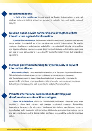 Develop public-private partnerships to strengthen critical
infrastructure against disinformation.
Establishing collaborative frameworks between government agencies and private
sector entities is essential for enhancing defenses against disinformation. By sharing
resources, intelligence, and expertise, stakeholders can collectively identify vulnerabilities
and develop effective countermeasures. Joint training initiatives and simulation exercises
can also prepare companies to respond swiftly to disinformation threats that target their
operations.
Increase government funding for cybersecurity to prevent
information attacks.
Adequate funding for cybersecurity initiatives is crucial for protecting national interests.
This includes investing in advanced technologies that can detect and counteract
disinformation campaigns, as well as enhancing training programs for cybersecurity
personnel. By prioritizing cybersecurity as a national security concern, governments can
bolster their defenses against both cyberattacks and disinformation efforts.
Promote international collaboration to develop joint
disinformation counteraction strategies.
Given the transnational nature of disinformation campaigns, countries must work
together to share best practices and develop coordinated responses. Establishing
international frameworks for information sharing and joint training exercises can enhance
the collective ability to counter disinformation. Additionally, promoting international norms
and agreements surrounding disinformation can foster accountability and deter malicious
actors.
Russian Disinformation: Tactics, Impact, and Threats to National Security
Recommendations:
In light of the multifaceted threats posed by Russian disinformation, a series of
strategic recommendations should be pursued to mitigate risks and bolster national
security:
 