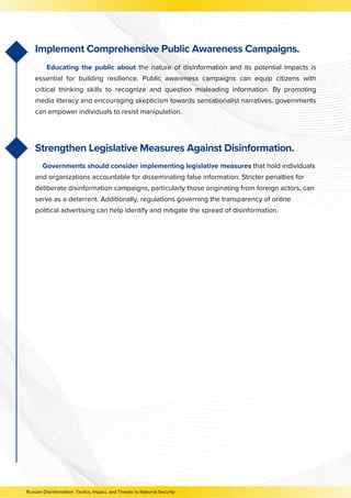 Strengthen Legislative Measures Against Disinformation.
Governments should consider implementing legislative measures that hold individuals
and organizations accountable for disseminating false information. Stricter penalties for
deliberate disinformation campaigns, particularly those originating from foreign actors, can
serve as a deterrent. Additionally, regulations governing the transparency of online
political advertising can help identify and mitigate the spread of disinformation.
Russian Disinformation: Tactics, Impact, and Threats to National Security
Implement Comprehensive Public Awareness Campaigns.
Educating the public about the nature of disinformation and its potential impacts is
essential for building resilience. Public awareness campaigns can equip citizens with
critical thinking skills to recognize and question misleading information. By promoting
media literacy and encouraging skepticism towards sensationalist narratives, governments
can empower individuals to resist manipulation.
 