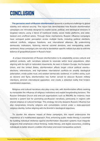 The pervasive reach of Russian disinformation presents a profound challenge to global
stability and national security. This report has demonstrated how Russian disinformation
campaigns are intricately designed to exploit social, political, and ideological divisions in
targeted nations, using a blend of traditional media, social media platforms, and state-
backed and unofficial actors. Through these mechanisms, Russian influence campaigns
have reshaped public perception across multiple fronts, including political elections,
national conflicts, religious freedoms, and international alliances. By undermining
democratic institutions, fostering internal societal divisions, and manipulating public
sentiment, these campaigns aim not only to destabilize specific nations but also to shift the
balance of geopolitical power in Russia's favor.
A unique characteristic of Russian disinformation is its adaptability across cultural and
political contexts, with narratives tailored to resonate within local populations, often
aligning with far-right or nationalist movements. As seen in Eastern Europe, the European
Union, and the United States, disinformation efforts target critical political events—
elections, referendums, and high-stakes international conflicts—to amplify ideological
polarization, erode public trust, and weaken democratic resilience. In conflict zones, such
as Ukraine and Syria, disinformation has further served to obscure Russian military
intentions, diminish international opposition, and create a distorted reality that hinders
coordinated responses.
Religious and cultural narratives also play a key role, with disinformation efforts seeking
to manipulate the influence of religious institutions and exploit longstanding tensions. The
Russian Orthodox Church and anti-cult organizations such as RACIRS, for instance, have
become a potent tool for promoting pro-Russian narratives, particularly in regions with
shared religious or cultural heritage. This strategy not only deepens Russia's influence but
also marginalizes minority religions and consolidates control under a state-approved
religious identity, further aligning with the Kremlin’s ideological objectives.
To counter the adverse impact of these campaigns, this report underscores the
importance of a multifaceted approach. First, enhancing public media literacy is essential
for building individual resilience against disinformation. Education systems must integrate
programs that emphasize critical thinking, media literacy, and digital awareness, enabling
individuals to better discern credible information and resist manipulative content.
CONCLUSION
Russian Disinformation: Tactics, Impact, and Threats to National Security
 