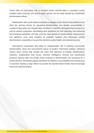 These skills are particularly vital in societies where misinformation is prevalent across
multiple media channels, and where public opinion can be easily swayed by coordinated
disinformation efforts.
Collaboration with social media companies is equally crucial. Social media platforms are
often the primary vehicle for spreading disinformation, and greater accountability is
needed to flag, label, and mitigate false narratives in real-time. Strengthening transparency
around content moderation, developing clear guidelines for user reporting, and improving
fact-checking capabilities will help curb the rapid spread of disinformation. Governments
and platforms must work together to establish systems that effectively combat
disinformation, especially on issues like elections, public health, and national security.
International cooperation also plays an indispensable role in tackling cross-border
disinformation. Given the transnational nature of modern information warfare, individual
nations alone cannot fully combat the reach and influence of Russian disinformation
networks. Collaborative task forces, real-time intelligence sharing, and coordinated
sanctions against state and private actors involved in disinformation are necessary for a
united defense. Developing global standards for platform accountability and transparency
is essential, helping to align efforts to counter the disinformation threats that increasingly
transcend national borders.
Russian Disinformation: Tactics, Impact, and Threats to National Security
 