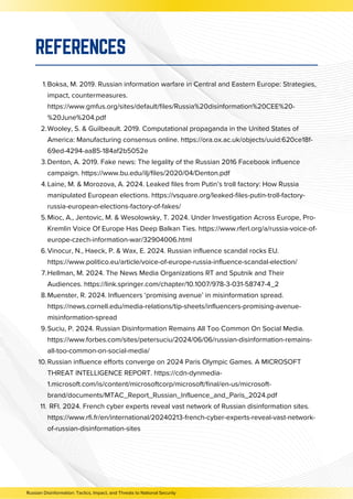 Boksa, M. 2019. Russian information warfare in Central and Eastern Europe: Strategies,
impact, countermeasures.
https://www.gmfus.org/sites/default/files/Russia%20disinformation%20CEE%20-
%20June%204.pdf
1.
Wooley, S. & Guilbeault. 2019. Computational propaganda in the United States of
America: Manufacturing consensus online. https://ora.ox.ac.uk/objects/uuid:620ce18f-
69ed-4294-aa85-184af2b5052e
2.
Denton, A. 2019. Fake news: The legality of the Russian 2016 Facebook influence
campaign. https://www.bu.edu/ilj/files/2020/04/Denton.pdf
3.
Laine, M. & Morozova, A. 2024. Leaked files from Putin’s troll factory: How Russia
manipulated European elections. https://vsquare.org/leaked-files-putin-troll-factory-
russia-european-elections-factory-of-fakes/
4.
Mioc, A., Jentovic, M. & Wesolowsky, T. 2024. Under Investigation Across Europe, Pro-
Kremlin Voice Of Europe Has Deep Balkan Ties. https://www.rferl.org/a/russia-voice-of-
europe-czech-information-war/32904006.html
5.
Vinocur, N., Haeck, P. & Wax, E. 2024. Russian influence scandal rocks EU.
https://www.politico.eu/article/voice-of-europe-russia-influence-scandal-election/
6.
Hellman, M. 2024. The News Media Organizations RT and Sputnik and Their
Audiences. https://link.springer.com/chapter/10.1007/978-3-031-58747-4_2
7.
Muenster, R. 2024. Influencers ‘promising avenue’ in misinformation spread.
https://news.cornell.edu/media-relations/tip-sheets/influencers-promising-avenue-
misinformation-spread
8.
Suciu, P. 2024. Russian Disinformation Remains All Too Common On Social Media.
https://www.forbes.com/sites/petersuciu/2024/06/06/russian-disinformation-remains-
all-too-common-on-social-media/
9.
Russian influence efforts converge on 2024 Paris Olympic Games. A MICROSOFT
THREAT INTELLIGENCE REPORT. https://cdn-dynmedia-
1.microsoft.com/is/content/microsoftcorp/microsoft/final/en-us/microsoft-
brand/documents/MTAC_Report_Russian_Influence_and_Paris_2024.pdf
10.
RFI. 2024. French cyber experts reveal vast network of Russian disinformation sites.
https://www.rfi.fr/en/international/20240213-french-cyber-experts-reveal-vast-network-
of-russian-disinformation-sites
11.
REFERENCES
Russian Disinformation: Tactics, Impact, and Threats to National Security
 
