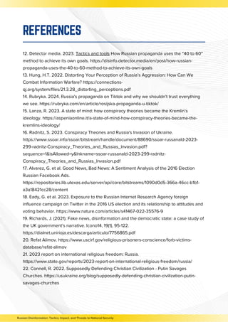 12. Detector media. 2023. Tactics and tools How Russian propaganda uses the “40 to 60”
method to achieve its own goals. https://disinfo.detector.media/en/post/how-russian-
propaganda-uses-the-40-to-60-method-to-achieve-its-own-goals
13. Hung, H.T. 2022. Distorting Your Perception of Russia’s Aggression: How Can We
Combat Information Warfare? https://connections-
qj.org/system/files/21.3.28_distorting_perceptions.pdf
14. Rubryka. 2024. Russia's propaganda on Tiktok and why we shouldn't trust everything
we see. https://rubryka.com/en/article/rosijska-propaganda-u-tiktok/
15. Lanza, R. 2023. A state of mind: how conspiracy theories became the Kremlin’s
ideology. https://aspeniaonline.it/a-state-of-mind-how-conspiracy-theories-became-the-
kremlins-ideology/
16. Radnitz, S. 2023. Conspiracy Theories and Russia's Invasion of Ukraine.
https://www.ssoar.info/ssoar/bitstream/handle/document/88690/ssoar-russanald-2023-
299-radnitz-Conspiracy_Theories_and_Russias_Invasion.pdf?
sequence=1&isAllowed=y&lnkname=ssoar-russanald-2023-299-radnitz-
Conspiracy_Theories_and_Russias_Invasion.pdf
17. Alvarez, G. et al. Good News, Bad News: A Sentiment Analysis of the 2016 Election
Russian Facebook Ads.
https://repositories.lib.utexas.edu/server/api/core/bitstreams/1090d0d5-366a-46cc-b1b1-
a3a18421cc28/content
18. Eady, G. et al. 2023. Exposure to the Russian Internet Research Agency foreign
influence campaign on Twitter in the 2016 US election and its relationship to attitudes and
voting behavior. https://www.nature.com/articles/s41467-022-35576-9
19. Richards, J. (2021). Fake news, disinformation and the democratic state: a case study of
the UK government’s narrative. Icono14, 19(1), 95-122.
https://dialnet.unirioja.es/descarga/articulo/7756865.pdf
20. Refat Alimov. https://www.uscirf.gov/religious-prisoners-conscience/forb-victims-
database/refat-alimov
21. 2023 report on international religious freedom: Russia.
https://www.state.gov/reports/2023-report-on-international-religious-freedom/russia/
22. Connell, R. 2022. Supposedly Defending Christian Civilization - Putin Savages
Churches. https://usukraine.org/blog/supposedly-defending-christian-civilization-putin-
savages-churches
REFERENCES
Russian Disinformation: Tactics, Impact, and Threats to National Security
 