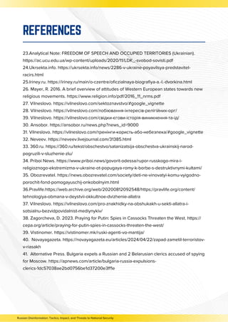 23.Analytical Note: FREEDOM OF SPEECH AND OCCUPIED TERRITORIES (Ukrainian).
https://ac.ucu.edu.ua/wp-content/uploads/2020/11/LDK_-svobod-sovisti.pdf
24.Ukrsekta.info. https://ukrsekta.info/news/2286-v-ukraine-poyavilsya-predstavitel-
racirs.html
25.Iriney.ru. https://iriney.ru/main/o-czentre/oficzialnaya-biografiya-a.-l.-dvorkina.html
26. Mayer, R. 2016. A brief overview of attitudes of Western European states towards new
religious movements. https://www.religion.info/pdf/2016_11_nrms.pdf
27. Vilneslovo. https://vilneslovo.com/sektoznavstvo/#google_vignette
28. Vilneslovo. https://vilneslovo.com/лобіювання-інтересів-релігійних-орг/
39. Vilneslovo. https://vilneslovo.com/свідки-єгови-історія-виникнення-та-ід/
30. Ansobor. https://ansobor.ru/news.php?news_id=9000
31. Vilneslovo. https://vilneslovo.com/тренінги-користь-або-небезпека/#google_vignette
32. Neveev. https://neveev.livejournal.com/31385.html
33. 360.ru. https://360.ru/tekst/obschestvo/satanizatsija-obschestva-ukrainskij-narod-
pogruzili-v-sluzhenie-zlu/
34. Priboi News. https://www.priboi.news/govorit-odessa/rupor-russkogo-mira-i-
religioznogo-ekstremizma-v-ukraine-ot-popugaya-romy-k-borbe-s-destruktivnymi-kultami/
35. Obozrevatel. https://news.obozrevatel.com/society/deti-ne-vinovatyi-komu-vyigodno-
porochit-fond-pomogayuschij-onkobolnyim.html
36.Pravlife.https://web.archive.org/web/20200812092548/https://pravlife.org/content/
tehnologiya-obmana-v-deystvii-okkultnoe-dvizhenie-allatra
37. Vilneslovo. https://vilneslovo.com/pro-znakhidky-na-obshukakh-u-sekti-allatra-i-
sotsialnu-bezvidpovidalnist-mediynykiv/
38. Zagorcheva, D. 2023. Praying for Putin: Spies in Cassocks Threaten the West. https://
cepa.org/article/praying-for-putin-spies-in-cassocks-threaten-the-west/
39. Vistinomer. https://vistinomer.mk/ruski-agenti-vo-mantija/
40. Novayagazeta. https://novayagazeta.eu/articles/2024/04/22/zapad-zametil-terroristov-
v-riasakh
41. Alternative Press. Bulgaria expels a Russian and 2 Belarusian clerics accused of spying
for Moscow. https://apnews.com/article/bulgaria-russia-expulsions-
clerics-1dc57038ae2bd0756be1d37200e3ff1e
REFERENCES
Russian Disinformation: Tactics, Impact, and Threats to National Security
 