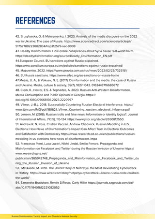 42. Brusylovska, O. & Maksymenko, I. 2023. Analysis of the media discourse on the 2022
war in Ukraine: The case of Russia. https://www.sciencedirect.com/science/article/pii/
S1757780223002834#rsp312579-sec-0008
43. Deadly Disinformation. How online conspiracies about Syria cause real-world harm.
https://deadlydisinformation.org/source/Deadly_Disinformation_EN.pdf
44.European Council. EU sanctions against Russia explained.
https:www.consilium.europa.eu/en/policies/sanctions-against-russia-explained/
45. Mazurenko. 2022. https://www.pravda.com.ua/rus/news/2022/02/23/7325151/
46. EU Russia sanctions. https://www.eifec.org/eu-sanctions-on-russia-home
47.Mejias, U. A., & Vokuev, N. E. (2017). Disinformation and the media: the case of Russia
and Ukraine. Media, culture & society, 39(7), 1027-1042. 0163443716686672
48. Clem, R., Herror, E.S. & Tepnadze, A. 2023. Russian Anti-Western Disinformation,
Media Consumption and Public Opinion in Georgia. https://
doi.org/10.1080/09668136.2023.2220997
49. Vilmer, J.-B.J. 2018. Successfully Countering Russian Electoral Interference. https://
www.jbjv.com/IMG/pdf/180621_Vilmer_Countering_russiam_electoral_influence.pdf
50. Jensen, M. (2018). Russian trolls and fake news: Information or identity logics?. Journal
of International Affairs, 71(1.5), 115-124. https://www.jstor.org/stable/2650812550.
51. Andrew R. N. Ross. Cristian Vaccari. Andrew Chadwick. Russian Meddling in U.S.
Elections: How News of Disinformation’s Impact Can Affect Trust in Electoral Outcomes
and Satisfaction with Democracy https://www.research.ed.ac.uk/en/publications/russian-
meddling-in-us-elections-how-news-of-disinformations-impa
52. Francesco Pierri, Luca Luceri, Nikhil Jindal, Emilio Ferrara. Propaganda and
Misinformation on Facebook and Twitter during the Russian Invasion of Ukraine https://
www.researchgate.net/
publication/365942748_Propaganda_and_Misinformation_on_Facebook_and_Twitter_du
ring_the_Russian_Invasion_of_Ukraine
53. McQuade, M. 2018. The Untold Story of NotPetya, the Most Devastating Cyberattack
in History. https://www.wired.com/story/notpetya-cyberattack-ukraine-russia-code-crashed-
the-world/
54. Samantha Bradshaw, Renée DiResta, Carly Miller https://journals.sagepub.com/doi/
abs/10.1177/19401612221082052
REFERENCES
Russian Disinformation: Tactics, Impact, and Threats to National Security
 