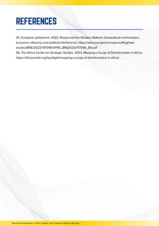 55. European parliament. 2022. Russia and the Western Balkans Geopolitical confrontation,
economic influence and political interference. https://www.europarl.europa.eu/RegData/
etudes/BRIE/2023/747096/EPRS_BRI(2023)747096_EN.pdf
56. The Africa Center for Strategic Studies. 2024. Mapping a Surge of Disinformation in Africa.
https://africacenter.org/spotlight/mapping-a-surge-of-disinformation-in-africa/
REFERENCES
Russian Disinformation: Tactics, Impact, and Threats to National Security
 