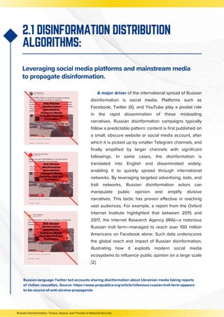 A major driver of the international spread of Russian
disinformation is social media. Platforms such as
Facebook, Twitter (X), and YouTube play a pivotal role
in the rapid dissemination of these misleading
narratives. Russian disinformation campaigns typically
follow a predictable pattern: content is first published on
a small, obscure website or social media account, after
which it is picked up by smaller Telegram channels, and
finally amplified by larger channels with significant
followings. In some cases, the disinformation is
translated into English and disseminated widely,
enabling it to quickly spread through international
networks. By leveraging targeted advertising, bots, and
troll networks, Russian disinformation actors can
manipulate public opinion and amplify divisive
narratives. This tactic has proven effective in reaching
vast audiences. For example, a report from the Oxford
Internet Institute highlighted that between 2015 and
2017, the Internet Research Agency (IRA)—a notorious
Russian troll farm—managed to reach over 100 million
Americans on Facebook alone. Such data underscores
the global reach and impact of Russian disinformation,
illustrating how it exploits modern social media
ecosystems to influence public opinion on a large scale
[2].
2.1 DISINFORMATION DISTRIBUTION
ALGORITHMS:
Leveraging social media platforms and mainstream media
to propagate disinformation.
Russian-language Twitter bot accounts sharing disinformation about Ukrainian media faking reports
of civilian casualties. Source: https://www.propublica.org/article/infamous-russian-troll-farm-appears-
to-be-source-of-anti-ukraine-propaganda
Russian Disinformation: Tactics, Impact, and Threats to National Security
 