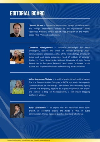 EDITORIAL BOARD
Russian Disinformation: Tactics, Impact, and Threats to National Security
Dietmar Pichler — Communications expert, analyst of disinformation
and foreign interference, director of the organization Disinfo
Resilience Network. Public activist, vice-president of the Vienna-
based NGO "Vienna Goes Europe".
Catherine Nastoyashcha — Ukrainian sociologist and social
philosopher, lecturer and writer on ethnical sociology, mass-
communications processes, author of the methodology of research
global and local social processes. Head of Institute of Ukrainian
Studies in Taras Shevchenko National University of Kyiv, Senior
Researcher in European Research Association. Volunteer, social
activist, and projects coordinator at Democracy Youth Initiatives.
Yuliya Komarova-Piletska — a political strategist and political expert.
She is a Communication Energizer at DTEK and works in corporate
communications at "Ukrenergo." She heads the consulting agency
Concept GR, frequently appears as a guest on political talk shows,
and authors a blog on Korrespondent, a well-known blogging
platform in Ukraine.
Yuriy Gavrilechko — an expert with the "Ukrainian Think Tank"
project, an economic expert, and holds a Ph.D. in public
administration. He is a frequent guest on televised talk shows.
 