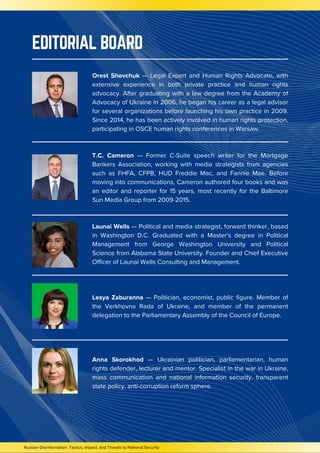 EDITORIAL BOARD
Russian Disinformation: Tactics, Impact, and Threats to National Security
Orest Shevchuk — Legal Expert and Human Rights Advocate, with
extensive experience in both private practice and human rights
advocacy. After graduating with a law degree from the Academy of
Advocacy of Ukraine in 2006, he began his career as a legal advisor
for several organizations before launching his own practice in 2009.
Since 2014, he has been actively involved in human rights protection,
participating in OSCE human rights conferences in Warsaw.
T.C. Cameron — Former C-Suite speech writer for the Mortgage
Bankers Association, working with media strategists from agencies
such as FHFA, CFPB, HUD Freddie Mac, and Fannie Mae. Before
moving into communications, Cameron authored four books and was
an editor and reporter for 15 years, most recently for the Baltimore
Sun Media Group from 2009-2015.
Launai Wells — Political and media strategist, forward thinker, based
in Washington D.C. Graduated with a Master's degree in Political
Management from George Washington University and Political
Science from Alabama State University. Founder and Chief Executive
Officer of Launai Wells Consulting and Management.
Lesya Zaburanna — Politician, economist, public figure. Member of
the Verkhovna Rada of Ukraine, and member of the permanent
delegation to the Parliamentary Assembly of the Council of Europe.
Anna Skorokhod — Ukrainian politician, parliamentarian, human
rights defender, lecturer and mentor. Specialist in the war in Ukraine,
mass communication and national information security, transparent
state policy, anti-corruption reform sphere.
 