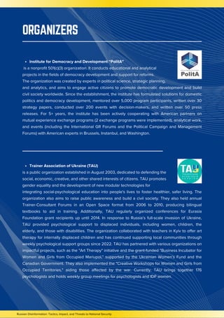 Russian Disinformation: Tactics, Impact, and Threats to National Security
Institute for Democracy and Development “PolitA”
is a nonprofit 501(c)(3) organization. It conducts educational and analytical
projects in the fields of democracy development and support for reforms.
The organization was created by experts in political science, strategic planning,
and analytics, and aims to engage active citizens to promote democratic development and build
civil society worldwide. Since the establishment, the institute has formulated solutions for domestic
politics and democracy development, mentored over 5,000 program participants, written over 30
strategy papers, conducted over 200 events with decision-makers, and written over 50 press
releases. For 5+ years, the institute has been actively cooperating with American partners on
mutual experience exchange programs (2 exchange programs were implemented), analytical work,
and events (including the International GR Forums and the Political Campaign and Management
Forums) with American experts in Brussels, Instanbul, and Washington.
Trainer Association of Ukraine (TAU)
is a public organization established in August 2003, dedicated to defending the
social, economic, creative, and other shared interests of citizens. TAU promotes
gender equality and the development of new modular technologies for
integrating social-psychological education into people's lives to foster healthier, safer living. The
organization also aims to raise public awareness and build a civil society. They also held annual
Trainer-Consultant Forums in an Open Space format from 2006 to 2010, producing bilingual
textbooks to aid in training. Additionally, TAU regularly organized conferences for Eurasia
Foundation grant recipients up until 2014. In response to Russia’s full-scale invasion of Ukraine,
TAU provided psychological support to displaced individuals, including women, children, the
elderly, and those with disabilities. The organization collaborated with teachers in Kyiv to offer art
therapy for internally displaced children and has continued supporting local communities through
weekly psychological support groups since 2022. TAU has partnered with various organizations on
impactful projects, such as the "Art Therapy" initiative and the grant-funded "Business Incubator for
Women and Girls from Occupied Mariupol," supported by the Ukrainian Women’s Fund and the
Canadian Government. They also implemented the "Creative Workshops for Women and Girls from
Occupied Territories," aiding those affected by the war. Currently, TAU brings together 176
psychologists and holds weekly group meetings for psychologists and IDP women.
ORGANIZERS
 