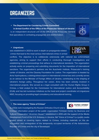 LingvaLexa
was established in 2023 to work in-depth on propaganda-related
crimes that lead to the most serious international crimes in armed
conflicts. The objective is to collaborate extensively with national law enforcement
agencies, aiming to support their efforts in conducting thorough investigations and
establishing criminal proceedings that adhere to international standards. The organization
actively works on preparing and submitting documents for the imposition of international
sanctions. The organization’s partners are the Auschwitz institute, Prosecutor’s training
center of Ukraine, and the Clooney Foundation for Justice. The organization is headed by
Anna Vyshnyakova, a distinguished expert in international criminal law and currently serves
as an advisor to the Minister of Foreign Affairs of Ukraine, contributing to the shaping of
Ukraine's foreign policy. Throughout her career, Anna has been actively involved in
international projects. She served as a legal consultant with the Human Rights Group in
Crimea, a field analyst for the Commission for International Justice and Accountability
(CIJA), and has led numerous initiatives as the head and project coordinator at LingvaLexa
NGO, focusing on providing legal consultancy and educational training.
is a think tank investigating the Russian Orthodox Church and a
Crimean information project of the public organization "Crimean Center for Business and
Cultural Cooperation 'Ukrainian House'," established in 2014 with the support of the Media
Development Fund of the U.S. Embassy in Ukraine. NA "Voice of Crimea" is a public media
project aimed at covering topics related to Crimea, including materials on the de-
occupation and reintegration of the temporarily occupied territories of the Autonomous
Republic of Crimea and the city of Sevastopol.
Russian Disinformation: Tactics, Impact, and Threats to National Security
ORGANIZERS
The Department for Countering Crimes Committed
in Armed Conflict of the Office of the Prosecutor General of Ukraine
is an independent structural unit of the Office of the Prosecutor General
that specializes in combating propaganda and disinformation.
The news agency "Voice of Crimea"
 