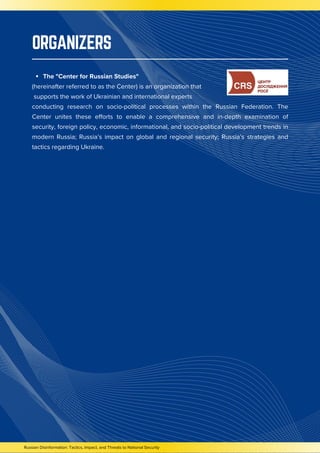 Russian Disinformation: Tactics, Impact, and Threats to National Security
ORGANIZERS
The "Center for Russian Studies"
(hereinafter referred to as the Center) is an organization that
supports the work of Ukrainian and international experts
conducting research on socio-political processes within the Russian Federation. The
Center unites these efforts to enable a comprehensive and in-depth examination of
security, foreign policy, economic, informational, and socio-political development trends in
modern Russia; Russia’s impact on global and regional security; Russia’s strategies and
tactics regarding Ukraine.
 