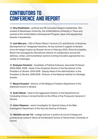14. Dina Shaikhislam - political and GR consultant based in Kazakhstan. She
studied at Nazarbayev University, the United Nations University in Tokyo and
worked at the United Nations Development Program Japan and represented
Elsevier in Kazakhstan.
15. Josh Marcano - CEO of Reach (Reach Tactical LLC.) and Director of Business
Development for Tardigrade Industries. He has worked in support of Ukraine
since the illegal invasion by Russian forces in February 2024. Since its inception,
Reach has leveraged its international network of collaborators across the
defense, civilian, and humanitarian sectors to bring innovative approaches to a
variety of challenges.
16. Rostyslav Pavlenko - Candidate of Political Sciences, Associate Professor.
2005-2008, 2009 - Head of the Analytical Service of the Secretariat of the
President of Ukraine. 2014-2018 - Deputy Head of the Administration of the
President of Ukraine. 2018-2019 - Director of the National Institute for Strategic
Studies.
17. Maxym Krupskyi - director of the Religious Freedom Department of the
Adventist Church in Ukraine.
18. Andrii Oliinyk - head of the Aggression Division of the Department for
Combating Crimes in Armed Conflict at the Office of the Prosecutor General of
Ukraine.
19. Anton Stepanov - senior Investigator for Special Cases at the Main
Investigation Department of the Security Service of Ukraine.
20. Marietta van der Tol - college lecturer in politics at Lincoln College and
postdoctoral research fellow at the Blavatnik School of Government, University of
Oxford.
Russian Disinformation: Tactics, Impact, and Threats to National Security
CONTIBUTORS TO
CONFERENCE AND REPORT
 
